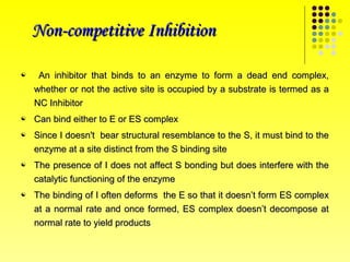 Non-competitive Inhibition

    An inhibitor that binds to an enzyme to form a dead end complex,
    whether or not the active site is occupied by a substrate is termed as a
    NC Inhibitor
   Can bind either to E or ES complex
   Since I doesn't bear structural resemblance to the S, it must bind to the
    enzyme at a site distinct from the S binding site
   The presence of I does not affect S bonding but does interfere with the
    catalytic functioning of the enzyme
   The binding of I often deforms the E so that it doesn’t form ES complex
    at a normal rate and once formed, ES complex doesn’t decompose at
    normal rate to yield products
 