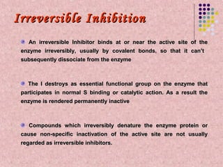 Irreversible Inhibition
    An irreversible Inhibitor binds at or near the active site of the
 enzyme irreversibly, usually by covalent bonds, so that it can’t
 subsequently dissociate from the enzyme



   The I destroys as essential functional group on the enzyme that
 participates in normal S binding or catalytic action. As a result the
 enzyme is rendered permanently inactive



    Compounds which irreversibly denature the enzyme protein or
 cause non-specific inactivation of the active site are not usually
 regarded as irreversible inhibitors.
 