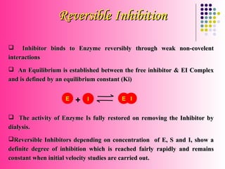 Reversible Inhibition

    Inhibitor binds to Enzyme reversibly through weak non-covelent
interactions
 An Equilibrium is established between the free inhibitor & EI Complex
and is defined by an equilibrium constant (Ki)


                    E   +   I           E I


 The activity of Enzyme Is fully restored on removing the Inhibitor by
dialysis.
Reversible Inhibitors depending on concentration of E, S and I, show a
definite degree of inhibition which is reached fairly rapidly and remains
constant when initial velocity studies are carried out.
 