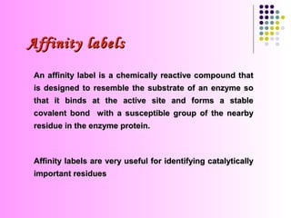Affinity labels
 An affinity label is a chemically reactive compound that
 is designed to resemble the substrate of an enzyme so
 that it binds at the active site and forms a stable
 covalent bond with a susceptible group of the nearby
 residue in the enzyme protein.



 Affinity labels are very useful for identifying catalytically
 important residues
 