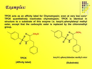 Examples:
TPCK acts as an affinity label for Chymotrypsin; even at very low concn
TPCK quantitatively inactivates chymotrypsin; TPCK is identical in
structure to a substrate of this enzyme i.e. tosyl-L-phenylalanyl methyl
ester, except that the carboxylic ester is replaced by the chloromethyl
group.

                                                               O   OCH3
                        O   CH2Cl
                                                           O
                    O
                                                       S
                S                                              N
                        N                          O           H
            O           H




             TPCK                         tosyl-L-phenylalanine methyl ester

         (Affinity label)                                  (Substrate)
 
