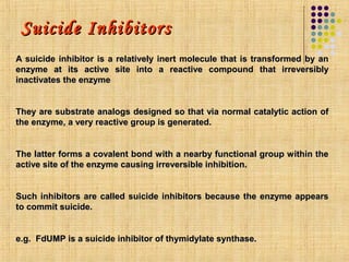 Suicide Inhibitors
A suicide inhibitor is a relatively inert molecule that is transformed by an
enzyme at its active site into a reactive compound that irreversibly
inactivates the enzyme


They are substrate analogs designed so that via normal catalytic action of
the enzyme, a very reactive group is generated.


The latter forms a covalent bond with a nearby functional group within the
active site of the enzyme causing irreversible inhibition.


Such inhibitors are called suicide inhibitors because the enzyme appears
to commit suicide.


e.g. FdUMP is a suicide inhibitor of thymidylate synthase.
 
