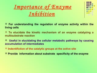Importance of Enzyme
            Inhibition
 For understanding the regulation of enzyme activity within the
living cells
 To elucidate the kinetic mechanism of an enzyme catalyzing a
multisubstrate reaction
 Useful in elucidating the cellular metabolic pathways by causing
accumulation of intermediates
 Indentifiction of the catalytic groups at the active site
 Provide information about substrate specificity of the enzyme
 