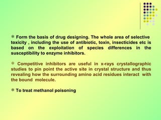  Form the basis of drug designing. The whole area of selective
toxicity , including the use of antibiotic, toxin, insecticides etc is
based on the exploitation of species differences in the
susceptibility to enzyme inhibitors.

 Competitive inhibitors are useful in x-rays crystallographic
studies to pin point the active site in crystal structure and thus
revealing how the surrounding amino acid residues interact with
the bound molecule.

 To treat methanol poisoning
 