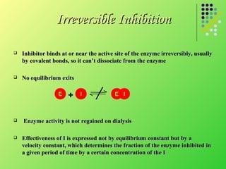 Irreversible Inhibition

   Inhibitor binds at or near the active site of the enzyme irreversibly, usually
    by covalent bonds, so it can’t dissociate from the enzyme

   No equilibrium exits

                  E   +    I              E I



   Enzyme activity is not regained on dialysis

   Effectiveness of I is expressed not by equilibrium constant but by a
    velocity constant, which determines the fraction of the enzyme inhibited in
    a given period of time by a certain concentration of the I
 
