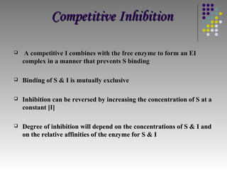 Competitive Inhibition

    A competitive I combines with the free enzyme to form an EI
    complex in a manner that prevents S binding

   Binding of S & I is mutually exclusive

   Inhibition can be reversed by increasing the concentration of S at a
    constant [I]

   Degree of inhibition will depend on the concentrations of S & I and
    on the relative affinities of the enzyme for S & I
 