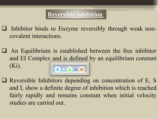 Reversible inhibition
 Inhibitor binds to Enzyme reversibly through weak non-
covalent interactions.
 An Equilibrium is established between the free inhibitor
and EI Complex and is defined by an equilibrium constant
(Ki).
 Reversible Inhibitors depending on concentration of E, S
and I, show a definite degree of inhibition which is reached
fairly rapidly and remains constant when initial velocity
studies are carried out.
 