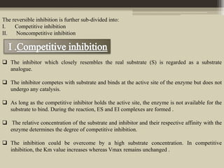 The reversible inhibition is further sub-divided into:
I. Competitive inhibition
II. Noncompetitive inhibition
 The inhibitor which closely resembles the real substrate (S) is regarded as a substrate
analogue.
 The inhibitor competes with substrate and binds at the active site of the enzyme but does not
undergo any catalysis.
 As long as the competitive inhibitor holds the active site, the enzyme is not available for the
substrate to bind. During the reaction, ES and EI complexes are formed .
 The relative concentration of the substrate and inhibitor and their respective affinity with the
enzyme determines the degree of competitive inhibition.
 The inhibition could be overcome by a high substrate concentration. In competitive
inhibition, the Km value increases whereas Vmax remains unchanged .
 