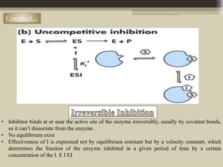 Continued…
• Inhibitor binds at or near the active site of the enzyme irreversibly, usually by covalent bonds,
so it can’t dissociate from the enzyme .
• No equilibrium exist
• Effectiveness of I is expressed not by equilibrium constant but by a velocity constant, which
determines the fraction of the enzyme inhibited in a given period of time by a certain
concentration of the I. E I EI
 