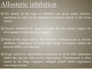 Allosteric inhibition
 The details of this type of inhibition are given under allosteric
regulation as a part of the regulation of enzyme activity in the living
system.
 Enzyme inhibition by drugs Enzymes are the natural targets for
development of pharmacologic agents.
 Many of the drugs used in the treatment of diseases act as enzyme
inhibitors. Cholesterol lowering statin drugs (lovastatin) inhibit the
enzyme HMG CoA reductase.
 Drugs (tenofovir, emtricitabine) employed to block HIV replication
inhibit the enzyme viral reverse transcriptase. Hypertension is often
treated by the drugs (captopril, enalapril )which inhibit angiotensin
converting enzyme.
 
