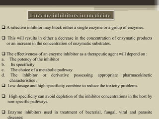  A selective inhibitor may block either a single enzyme or a group of enzymes.
 This will results in either a decrease in the concentration of enzymatic products
or an increase in the concentration of enzymatic substrates.
 The effectiveness of an enzyme inhibitor as a therapeutic agent will depend on :
a. The potency of the inhibitor
b. Its specificity
c. The choice of a metabolic pathway
d. The inhibitor or derivative possessing appropriate pharmacokinetic
characteristics .
 Low dosage and high specificity combine to reduce the toxicity problems.
 High specificity can avoid depletion of the inhibitor concentrations in the host by
non-specific pathways.
 Enzyme inhibitors used in treatment of bacterial, fungal, viral and parasite
diseases:
 