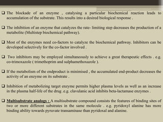  The blockade of an enzyme , catalysing a particular biochemical reaction leads to
accumulation of the substrate. This results into a desired biological response .
 The inhibition of an enzyme that catalyzes the rate- limiting step decreases the production of a
metabolite (Multistep biochemical pathway).
 Most of the enzymes need co-factors to catalyze the biochemical pathway. Inhibitors can be
developed selectively for the co-factor involved .
 Two inhibitors may be employed simultaneously to achieve a great therapeutic effects . e.g.
co-trimoxazole ( trimethoprim and sulphamethoxazole ).
 If the metabolism of the endproduct is minimised , the accumulated end-product decreases the
activity of an enzyme on its substrate .
 Inhibition of metabolizing target enzyme permits higher plasma levels as well as an increase
in the plasma half-life of the drug .e.g. clavulanic acid inhibits beta-lactamase enzymes .
 Multisubstrate analogs : A multisubstrate compound consists the features of binding sites of
two or more different substrates in the same molecule . e.g. pyridoxyl alanine has more
binding ability towards pyruvate transaminase than pyridoxal and alanine.
 