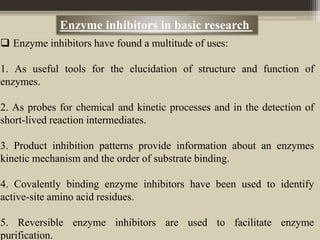  Enzyme inhibitors have found a multitude of uses:
1. As useful tools for the elucidation of structure and function of
enzymes.
2. As probes for chemical and kinetic processes and in the detection of
short-lived reaction intermediates.
3. Product inhibition patterns provide information about an enzymes
kinetic mechanism and the order of substrate binding.
4. Covalently binding enzyme inhibitors have been used to identify
active-site amino acid residues.
5. Reversible enzyme inhibitors are used to facilitate enzyme
purification.
Enzyme inhibitors in basic research
 
