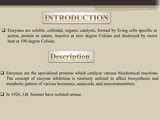  Enzymes are soluble, colloidal, organic catalysts, formed by living cells specific in
action, protein in nature, inactive at zero degree Celsius and destroyed by moist
heat at 100 degree Celsius.
 Enzymes are the specialized proteins which catalyze various biochemical reactions.
The concept of enzyme inhibition is routinely utilized to affect biosynthesis and
metabolic pattern of various hormones, autacoids, and neurotransmitters.
 In 1926, J.B. Sumner have isolated urease.
 