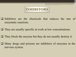  Inhibitors are the chemicals that reduces the rate of
enzymatic reactions.
 They are usually specific at work at low concentrations.
 They block the enzyme but they do not usually destroy it.
 Many drugs and poisons are inhibitors of enzymes in the
nervous system.
 
