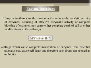 Enzyme Inhibitors
Enzyme inhibitors are the molecules that reduces the catalytic activity
of enzymes. Reducing of effective enzymatic activity or complete
blocking of enzymes may cause either complete death of cell or either
modifications in the pathways.
Drugs which cause complete inactivation of enzymes from essential
pathways may cause cell death and therefore such drugs can be used as
antibiotics.
 