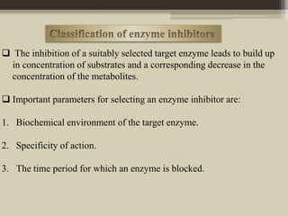  The inhibition of a suitably selected target enzyme leads to build up
in concentration of substrates and a corresponding decrease in the
concentration of the metabolites.
 Important parameters for selecting an enzyme inhibitor are:
1. Biochemical environment of the target enzyme.
2. Specificity of action.
3. The time period for which an enzyme is blocked.
 