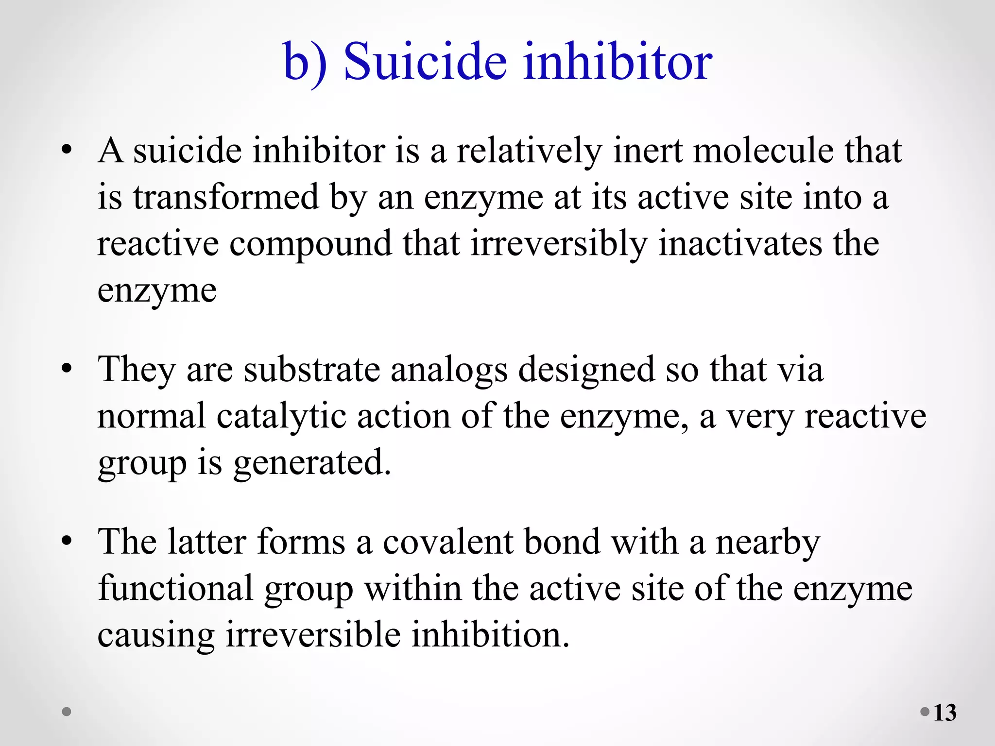 b) Suicide inhibitor
• A suicide inhibitor is a relatively inert molecule that
is transformed by an enzyme at its active site into a
reactive compound that irreversibly inactivates the
enzyme
• They are substrate analogs designed so that via
normal catalytic action of the enzyme, a very reactive
group is generated.
• The latter forms a covalent bond with a nearby
functional group within the active site of the enzyme
causing irreversible inhibition.
13
 