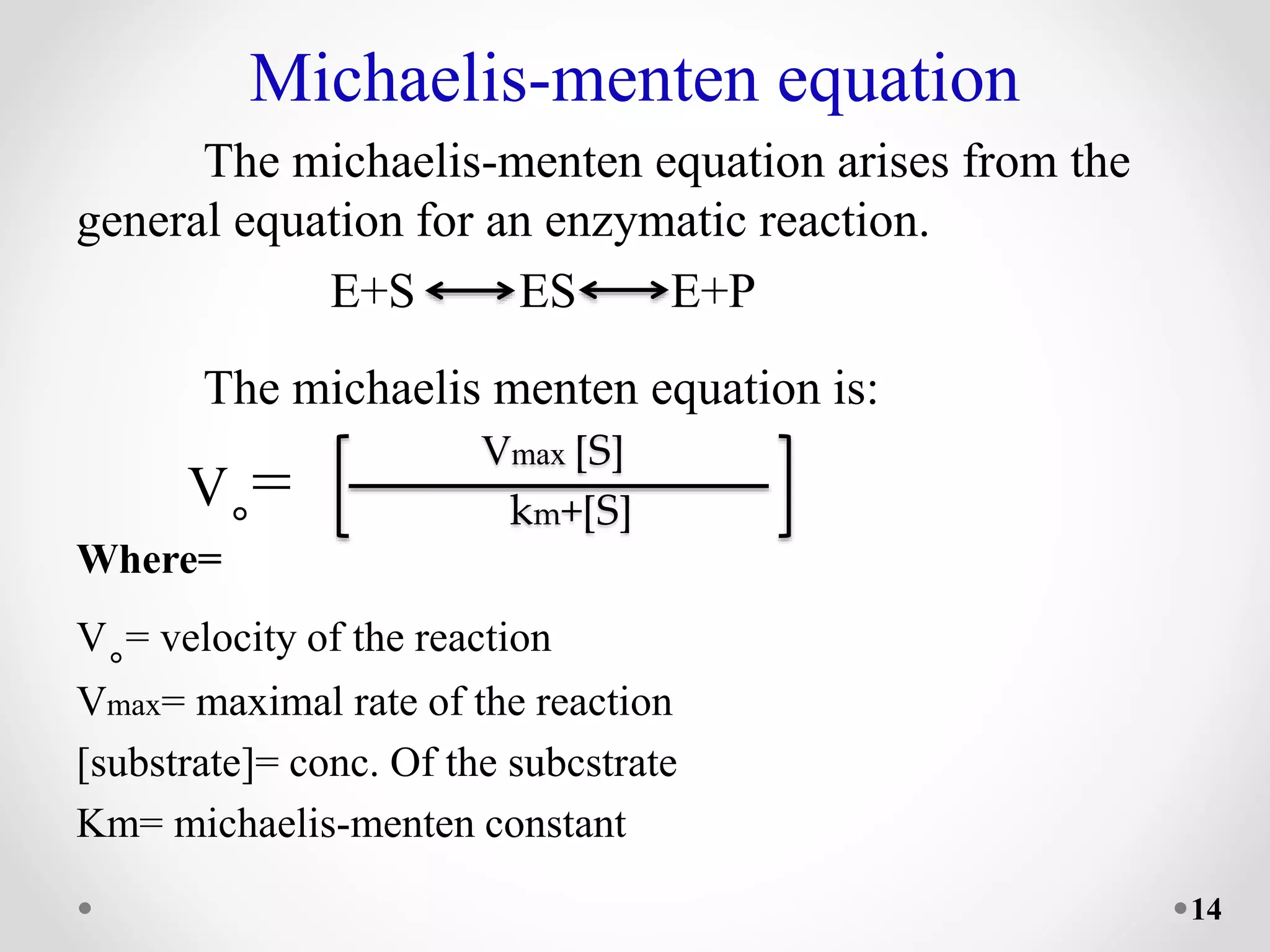 Michaelis-menten equation
The michaelis-menten equation arises from the
general equation for an enzymatic reaction.
E+S ES E+P
The michaelis menten equation is:
V˳=
Where=
V˳= velocity of the reaction
Vmax= maximal rate of the reaction
[substrate]= conc. Of the subcstrate
Km= michaelis-menten constant
Vmax [S]
km+[S]
14
 