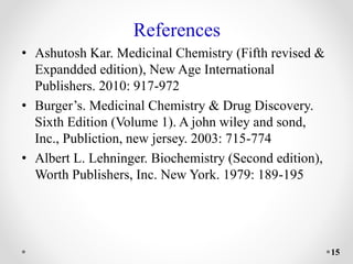 References
• Ashutosh Kar. Medicinal Chemistry (Fifth revised &
Expandded edition), New Age International
Publishers. 2010: 917-972
• Burger’s. Medicinal Chemistry & Drug Discovery.
Sixth Edition (Volume 1). A john wiley and sond,
Inc., Publiction, new jersey. 2003: 715-774
• Albert L. Lehninger. Biochemistry (Second edition),
Worth Publishers, Inc. New York. 1979: 189-195
15
 