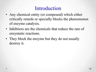Introduction
• Any chemical entity (or compound) which either
critically retards or specially blocks the phenomenon
of enzyme catalysis.
• Inhibitors are the chemicals that reduce the rate of
enzymatic reactions.
• They block the enzyme but they do not usually
destroy it.
3
 