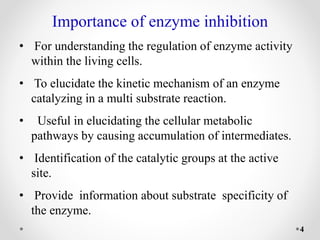 Importance of enzyme inhibition
• For understanding the regulation of enzyme activity
within the living cells.
• To elucidate the kinetic mechanism of an enzyme
catalyzing in a multi substrate reaction.
• Useful in elucidating the cellular metabolic
pathways by causing accumulation of intermediates.
• Identification of the catalytic groups at the active
site.
• Provide information about substrate specificity of
the enzyme.
4
 
