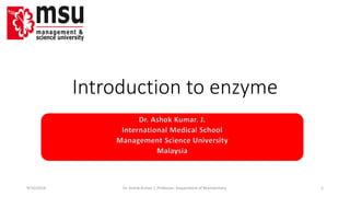 Introduction to enzyme 
Dr. Ashok Kumar. J. 
International Medical School 
Management Science University 
Malaysia 
9/10/2014 Dr. Ashok Kumar J; Professor; Department of Biochemistry. 1 
 