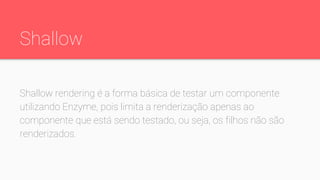 Shallow
Shallow rendering é a forma básica de testar um componente
utilizando Enzyme, pois limita a renderização apenas ao
componente que está sendo testado, ou seja, os filhos não são
renderizados.
 