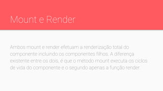 Mount e Render
Ambos mount e render efetuam a renderização total do
componente incluindo os componentes filhos. A diferença
existente entre os dois, é que o método mount executa os ciclos
de vida do componente e o segundo apenas a função render.
 