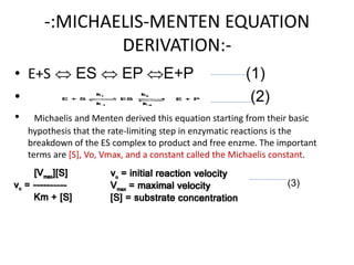 -:MICHAELIS-MENTEN EQUATION
DERIVATION:-
• E+S  ES  EP E+P (1)
• (2)
• Michaelis and Menten derived this equation starting from their basic
hypothesis that the rate-limiting step in enzymatic reactions is the
breakdown of the ES complex to product and free enzme. The important
terms are [S], Vo, Vmax, and a constant called the Michaelis constant.
•
• (3)
 