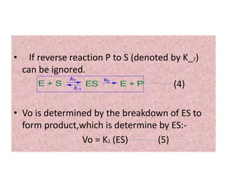 • If reverse reaction P to S (denoted by K_2)
can be ignored.
(4)
• Vo is determined by the breakdown of ES to
form product,which is determine by ES:-
Vo = K2 (ES) (5)
E + S ES E + P
k1 k2
k-1
 