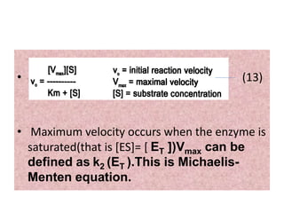 • (13)
• Maximum velocity occurs when the enzyme is
saturated(that is [ES]= [ ET ])Vmax can be
defined as k2 (ET ).This is Michaelis-
Menten equation.
 