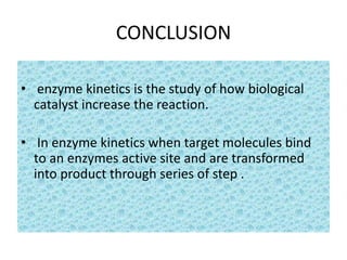 CONCLUSION
• enzyme kinetics is the study of how biological
catalyst increase the reaction.
• In enzyme kinetics when target molecules bind
to an enzymes active site and are transformed
into product through series of step .
 