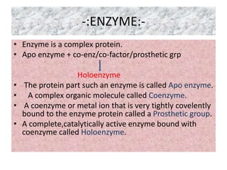 -:ENZYME:-
• Enzyme is a complex protein.
• Apo enzyme + co-enz/co-factor/prosthetic grp
Holoenzyme
• The protein part such an enzyme is called Apo enzyme.
• A complex organic molecule called Coenzyme.
• A coenzyme or metal ion that is very tightly covelently
bound to the enzyme protein called a Prosthetic group.
• A complete,catalytically active enzyme bound with
coenzyme called Holoenzyme.
 
