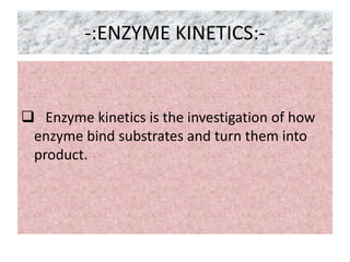 -:ENZYME KINETICS:-
 Enzyme kinetics is the investigation of how
enzyme bind substrates and turn them into
product.
 
