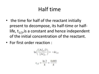 Half time
• the time for half of the reactant initially
  present to decompose, its half-time or half-
  life, t1/2,is a constant and hence independent
  of the initial concentration of the reactant.
• For first order reaction :
 
