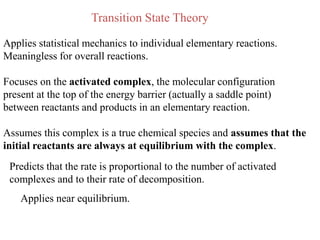 Transition State Theory

Applies statistical mechanics to individual elementary reactions.
Meaningless for overall reactions.

Focuses on the activated complex, the molecular configuration
present at the top of the energy barrier (actually a saddle point)
between reactants and products in an elementary reaction.

Assumes this complex is a true chemical species and assumes that the
initial reactants are always at equilibrium with the complex.
 Predicts that the rate is proportional to the number of activated
 complexes and to their rate of decomposition.
    Applies near equilibrium.
 