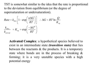 TST is somewhat similar to the idea that the rate is proportional
to the deviation from equilibrium (or the degree of
supersaturation or undersaturation).
                          n G                Q
Rate       kdiss 1 exp           G   RT ln
                           RT                K eq
 kdiss                     G0
             K eq   exp
k precip                  RT


      Activated Complex: a hypothetical species believed to
      exist in an intermediate state (transition state) that lies
      between the reactants & the products. It is a temporary
      state where bonds are in the process of breaking &
      forming; it is a very unstable species with a high
      potential energy
 