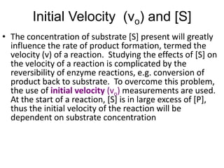 Initial Velocity (vo) and [S]
• The concentration of substrate [S] present will greatly
  influence the rate of product formation, termed the
  velocity (v) of a reaction. Studying the effects of [S] on
  the velocity of a reaction is complicated by the
  reversibility of enzyme reactions, e.g. conversion of
  product back to substrate. To overcome this problem,
  the use of initial velocity (vo) measurements are used.
  At the start of a reaction, [S] is in large excess of [P],
  thus the initial velocity of the reaction will be
  dependent on substrate concentration
 