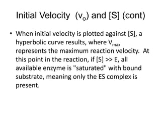 Initial Velocity (vo) and [S] (cont)
• When initial velocity is plotted against [S], a
  hyperbolic curve results, where Vmax
  represents the maximum reaction velocity. At
  this point in the reaction, if [S] >> E, all
  available enzyme is "saturated" with bound
  substrate, meaning only the ES complex is
  present.
 