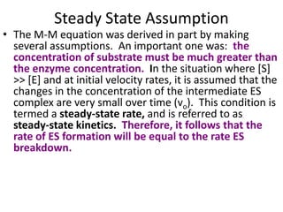Steady State Assumption
• The M-M equation was derived in part by making
  several assumptions. An important one was: the
  concentration of substrate must be much greater than
  the enzyme concentration. In the situation where [S]
  >> [E] and at initial velocity rates, it is assumed that the
  changes in the concentration of the intermediate ES
  complex are very small over time (vo). This condition is
  termed a steady-state rate, and is referred to as
  steady-state kinetics. Therefore, it follows that the
  rate of ES formation will be equal to the rate ES
  breakdown.
 