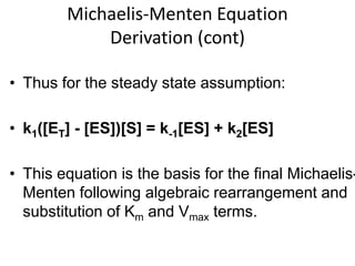 Michaelis-Menten Equation
            Derivation (cont)

• Thus for the steady state assumption:

• k1([ET] - [ES])[S] = k-1[ES] + k2[ES]

• This equation is the basis for the final Michaelis-
  Menten following algebraic rearrangement and
  substitution of Km and Vmax terms.
 