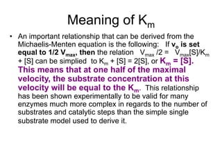 Meaning of Km
• An important relationship that can be derived from the
  Michaelis-Menten equation is the following: If vo is set
  equal to 1/2 Vmax, then the relation Vmax /2 = Vmax[S]/Km
  + [S] can be simplied to Km + [S] = 2[S], or Km = [S].
  This means that at one half of the maximal
  velocity, the substrate concentration at this
  velocity will be equal to the Km. This relationship
  has been shown experimentally to be valid for many
  enzymes much more complex in regards to the number of
  substrates and catalytic steps than the simple single
  substrate model used to derive it.
 