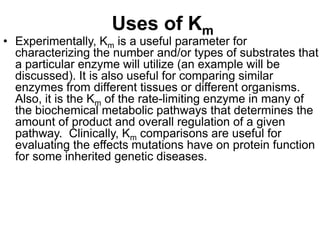Uses of Km
• Experimentally, Km is a useful parameter for
  characterizing the number and/or types of substrates that
  a particular enzyme will utilize (an example will be
  discussed). It is also useful for comparing similar
  enzymes from different tissues or different organisms.
  Also, it is the Km of the rate-limiting enzyme in many of
  the biochemical metabolic pathways that determines the
  amount of product and overall regulation of a given
  pathway. Clinically, Km comparisons are useful for
  evaluating the effects mutations have on protein function
  for some inherited genetic diseases.
 