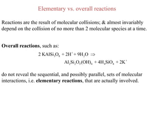 Elementary vs. overall reactions

Reactions are the result of molecular collisions; & almost invariably
depend on the collision of no more than 2 molecular species at a time.


Overall reactions, such as:
                  2 KAlSi3O8 + 2H + + 9H 2O
                               Al2Si2O5 (OH)4 + 4H 4SiO4 + 2K +

do not reveal the sequential, and possibly parallel, sets of molecular
interactions, i.e. elementary reactions, that are actually involved.
 