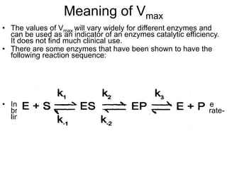 Meaning of Vmax
• The values of Vmax will vary widely for different enzymes and
  can be used as an indicator of an enzymes catalytic efficiency.
  It does not find much clinical use.
• There are some enzymes that have been shown to have the
  following reaction sequence:




• In this situation, the formation of product is dependent on the
  breakdown of an enzyme-product complex, and is thus the rate-
  limiting step defined by k3.
 