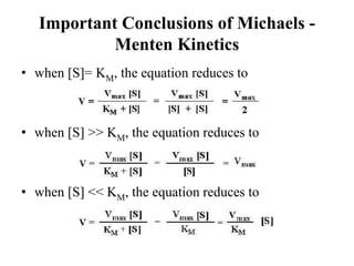 Important Conclusions of Michaels -
            Menten Kinetics
• when [S]= KM, the equation reduces to



• when [S] >> KM, the equation reduces to



• when [S] << KM, the equation reduces to
 