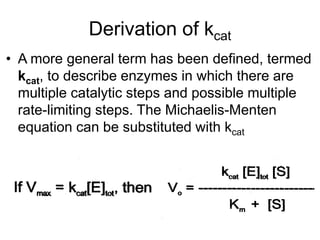 Derivation of kcat
• A more general term has been defined, termed
  kcat, to describe enzymes in which there are
  multiple catalytic steps and possible multiple
  rate-limiting steps. The Michaelis-Menten
  equation can be substituted with kcat
 