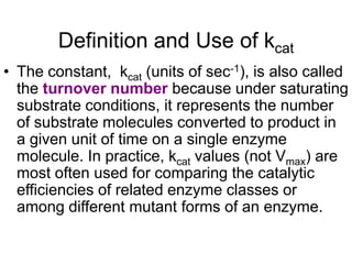 Definition and Use of kcat
• The constant, kcat (units of sec-1), is also called
  the turnover number because under saturating
  substrate conditions, it represents the number
  of substrate molecules converted to product in
  a given unit of time on a single enzyme
  molecule. In practice, kcat values (not Vmax) are
  most often used for comparing the catalytic
  efficiencies of related enzyme classes or
  among different mutant forms of an enzyme.
 