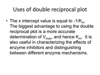Uses of double reciprocal plot
• The x intercept value is equal to -1/Km.
  The biggest advantage to using the double
  reciprocal plot is a more accurate
  determination of Vmax, and hence Km. It is
  also useful in characterizing the effects of
  enzyme inhibitors and distinguishing
  between different enzyme mechanisms.
 